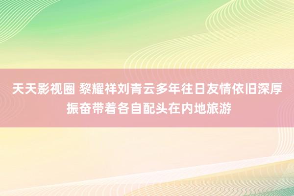 天天影视圈 黎耀祥刘青云多年往日友情依旧深厚 振奋带着各自配头在内地旅游