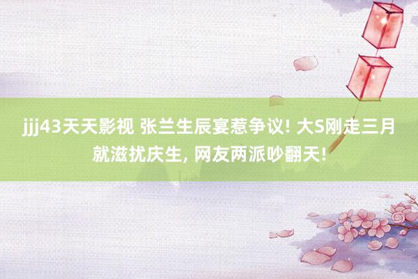 jjj43天天影视 张兰生辰宴惹争议! 大S刚走三月就滋扰庆生, 网友两派吵翻天!