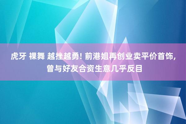 虎牙 裸舞 越挫越勇! 前港姐再创业卖平价首饰, 曾与好友合资生意几乎反目
