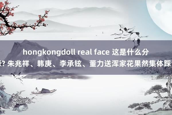 hongkongdoll real face 这是什么分缘? 朱兆祥、韩庚、李承铉、董力送浑家花果然集体踩雷